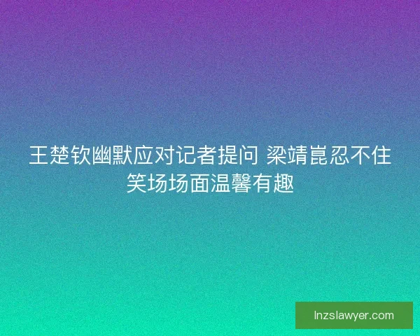 王楚钦幽默应对记者提问 梁靖崑忍不住笑场场面温馨有趣