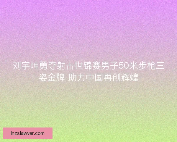 刘宇坤勇夺射击世锦赛男子50米步枪三姿金牌 助力中国再创辉煌