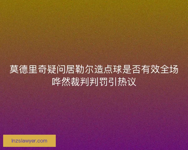 莫德里奇疑问居勒尔造点球是否有效全场哗然裁判判罚引热议