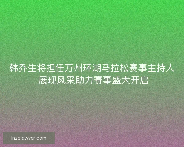 韩乔生将担任万州环湖马拉松赛事主持人 展现风采助力赛事盛大开启