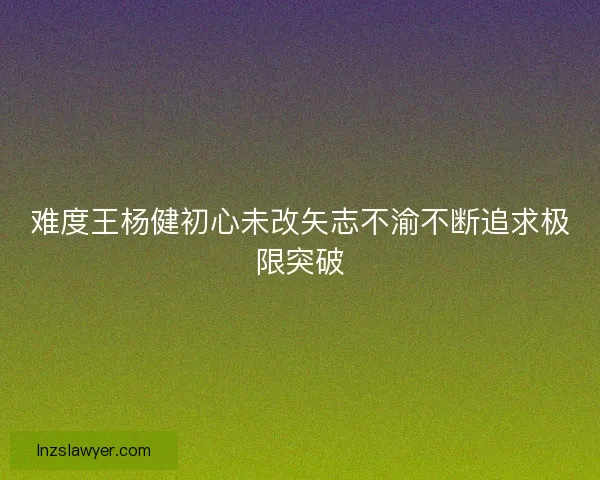 难度王杨健初心未改矢志不渝不断追求极限突破