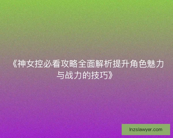 《神女控必看攻略全面解析提升角色魅力与战力的技巧》