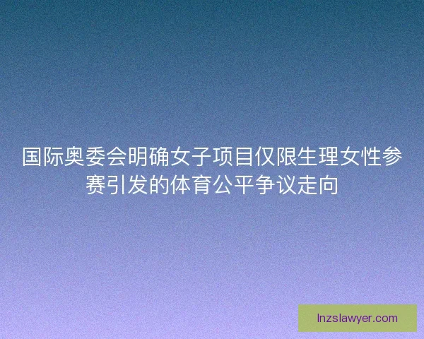 国际奥委会明确女子项目仅限生理女性参赛引发的体育公平争议走向 国际奥委会明确女子项目仅限生理女性参赛引发的体育公平争议走向