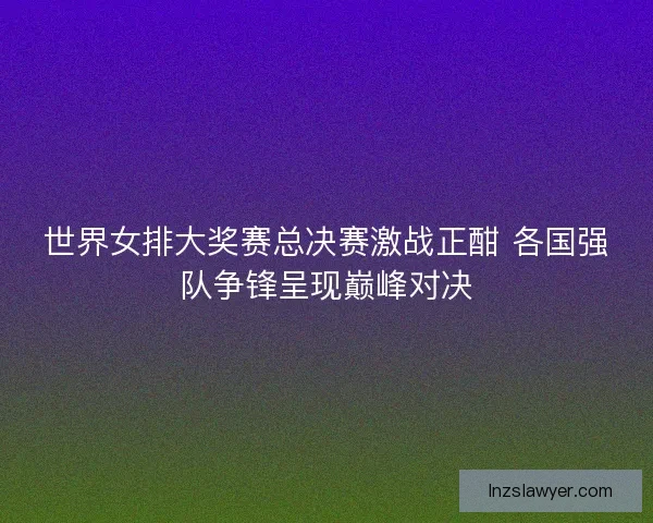 世界女排大奖赛总决赛激战正酣 各国强队争锋呈现巅峰对决
