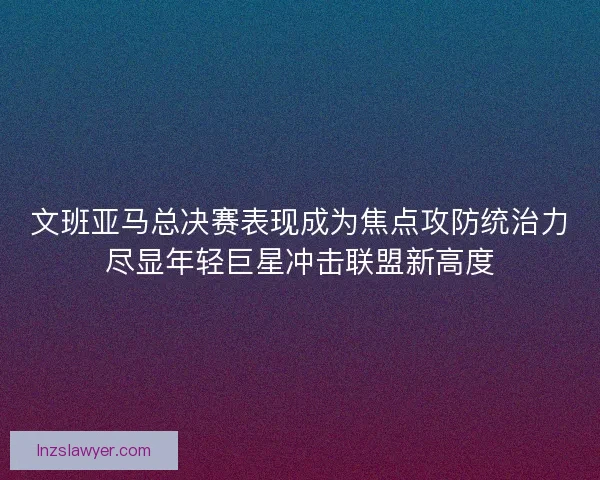 文班亚马总决赛表现成为焦点攻防统治力尽显年轻巨星冲击联盟新高度