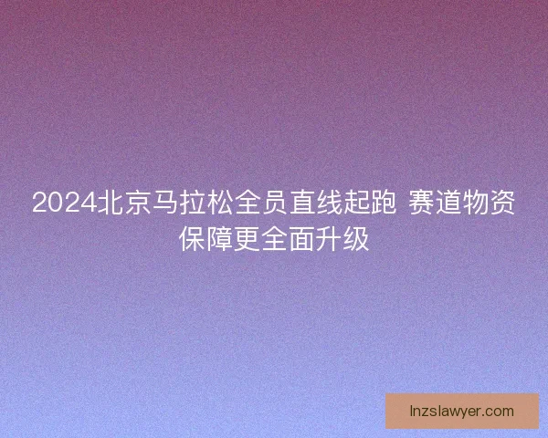2024北京马拉松全员直线起跑 赛道物资保障更全面升级