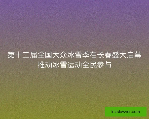 第十二届全国大众冰雪季在长春盛大启幕推动冰雪运动全民参与
